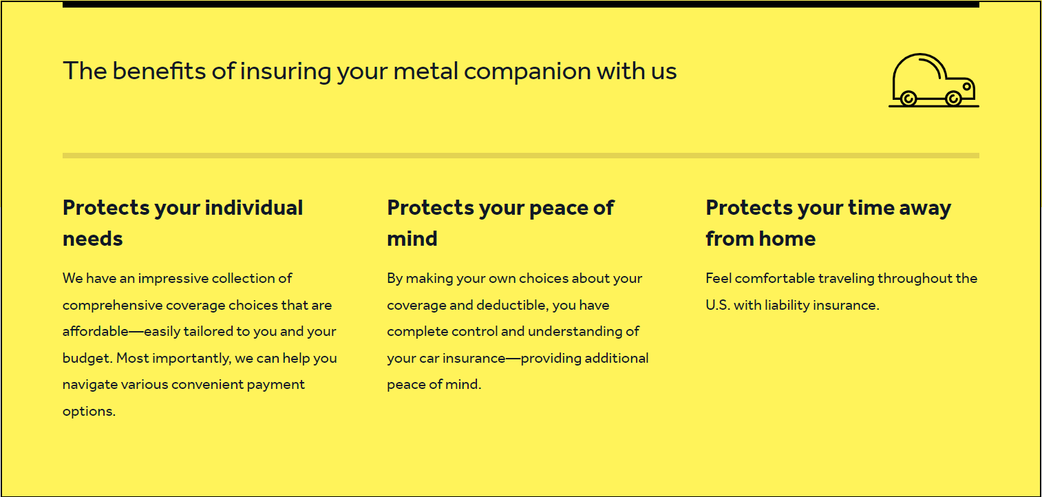 Sandbox infographic: The benefits of insuring your metal companion with us. Protects your individual needs: We have an impressive collection of comprehensive coverage choices that affordable - easily tailored to you and your budget. Most importantly, we can help you navigate various convenient payment options. Protects your peace of mind: By making your own choices about your coverage and deductible, you have complete control and understanding of your car insurance-providing additional peace of mind. Protects your time away from home: feel comfortable traveling throughout the U.S. with liability insurance.